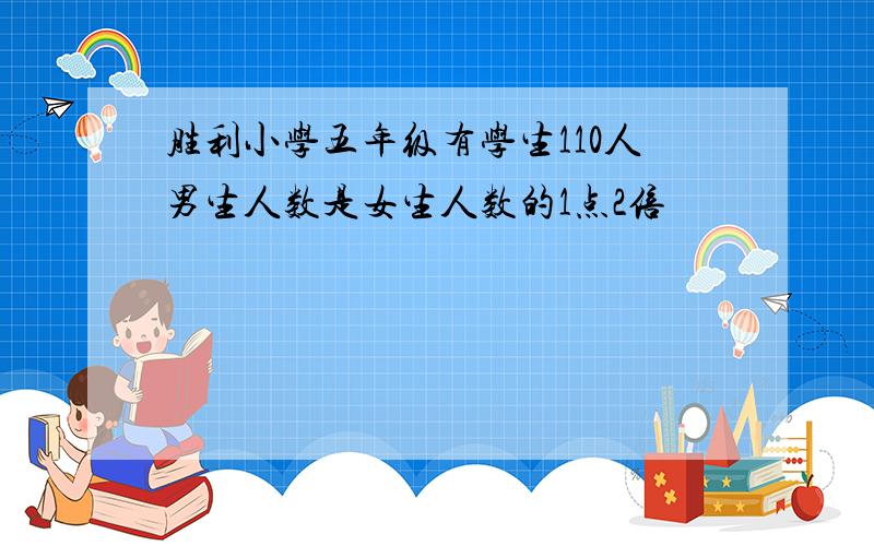 胜利小学五年级有学生110人男生人数是女生人数的1点2倍