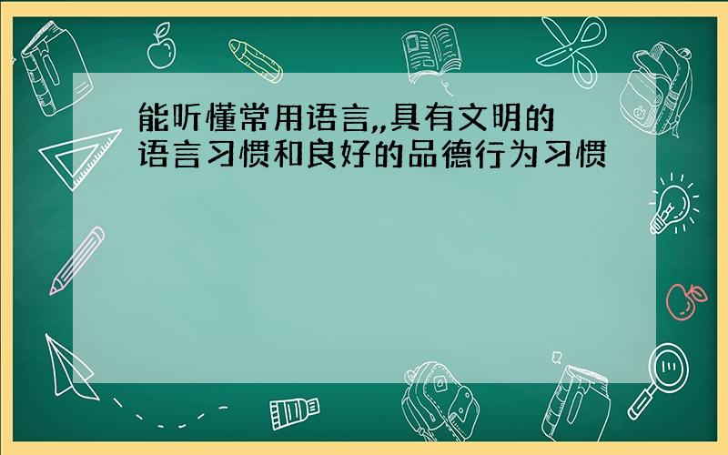 能听懂常用语言,,具有文明的语言习惯和良好的品德行为习惯