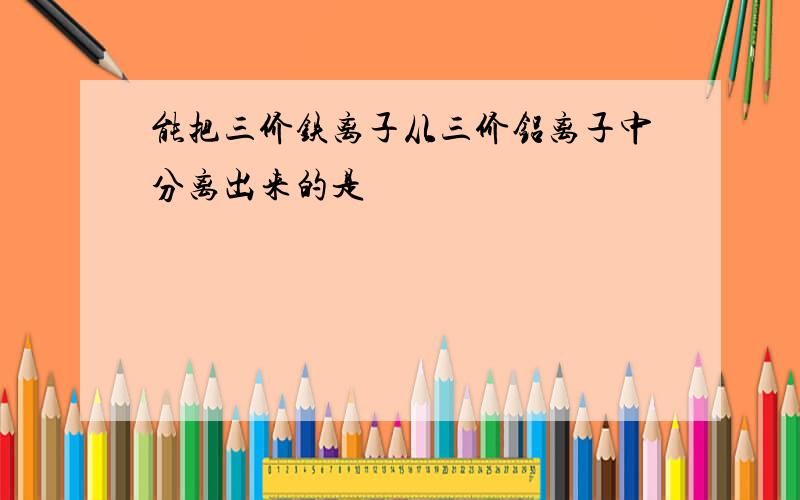 能把三价铁离子从三价铝离子中分离出来的是