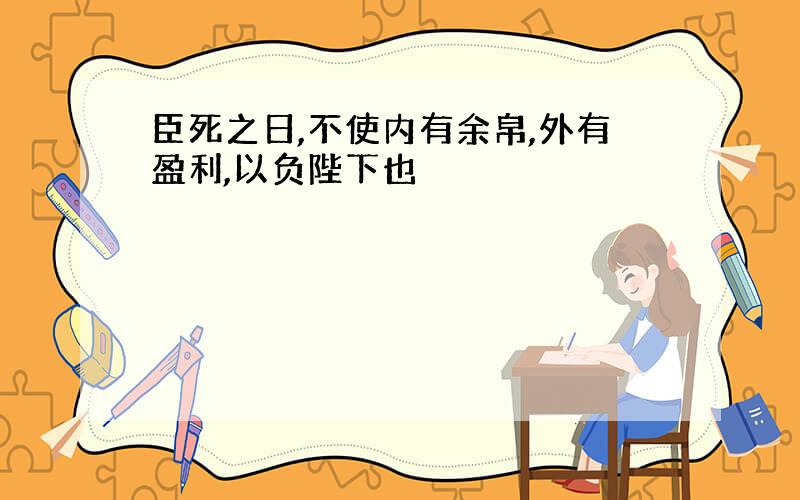 臣死之日,不使内有余帛,外有盈利,以负陛下也