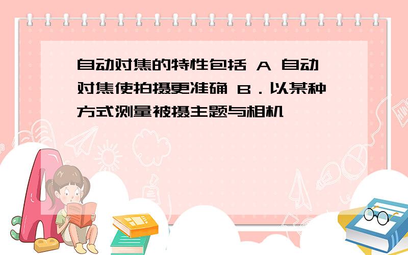 自动对焦的特性包括 A 自动对焦使拍摄更准确 B．以某种方式测量被摄主题与相机