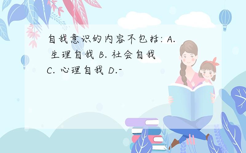 自我意识的内容不包括: A. 生理自我 B. 社会自我 C. 心理自我 D.-