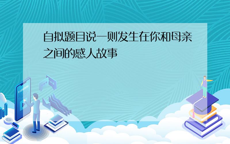 自拟题目说一则发生在你和母亲之间的感人故事