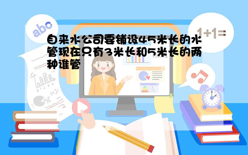 自来水公司要铺设45米长的水管现在只有3米长和5米长的两种谁管