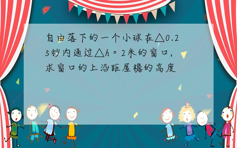 自由落下的一个小球在△0.25秒内通过△h＝2米的窗口,求窗口的上沿距屋檐的高度