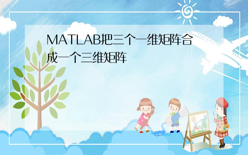 MATLAB把三个一维矩阵合成一个三维矩阵