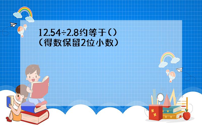 12.54÷2.8约等于()(得数保留2位小数)