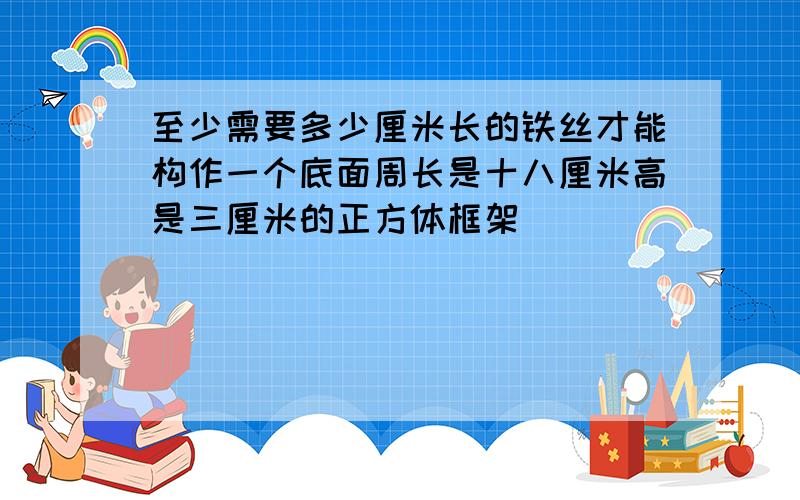 至少需要多少厘米长的铁丝才能构作一个底面周长是十八厘米高是三厘米的正方体框架