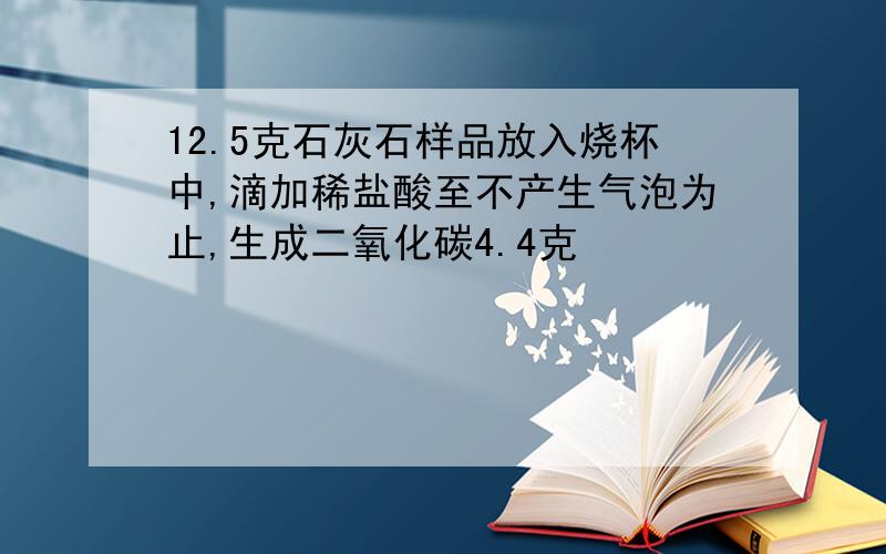 12.5克石灰石样品放入烧杯中,滴加稀盐酸至不产生气泡为止,生成二氧化碳4.4克