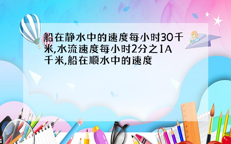 船在静水中的速度每小时30千米,水流速度每小时2分之1A千米,船在顺水中的速度