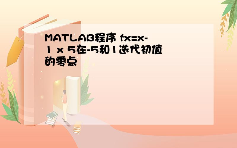 MATLAB程序 fx=x-1 x 5在-5和1迭代初值的零点