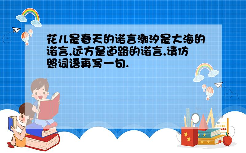 花儿是春天的诺言潮汐是大海的诺言,远方是道路的诺言,请仿照词语再写一句.