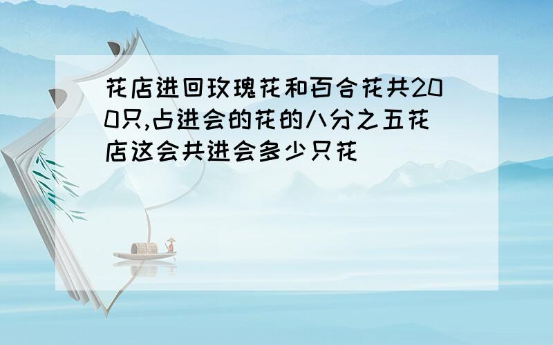 花店进回玫瑰花和百合花共200只,占进会的花的八分之五花店这会共进会多少只花