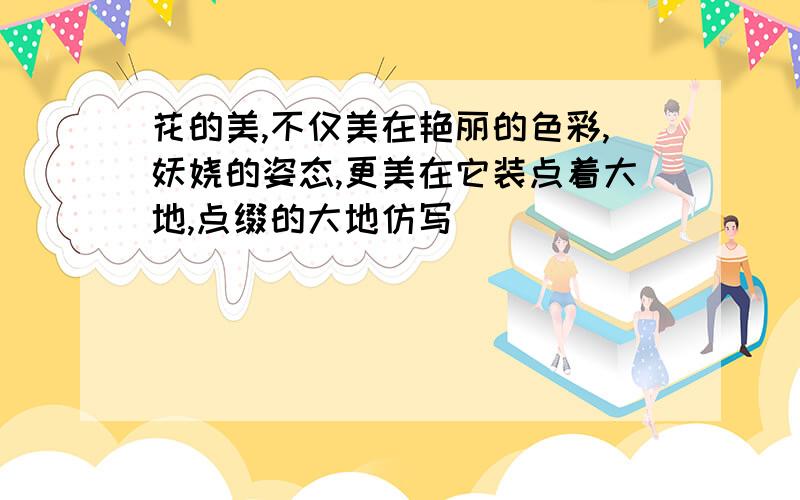 花的美,不仅美在艳丽的色彩,妖娆的姿态,更美在它装点着大地,点缀的大地仿写