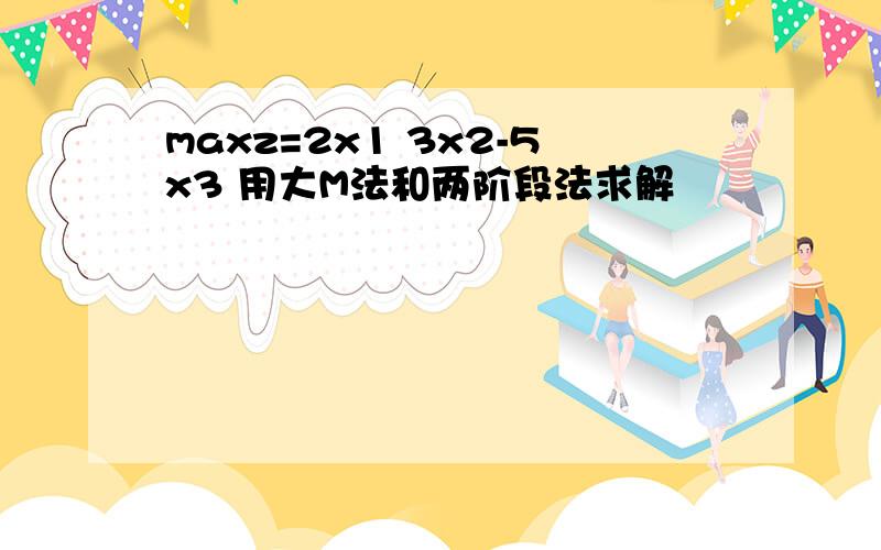 maxz=2x1 3x2-5x3 用大M法和两阶段法求解