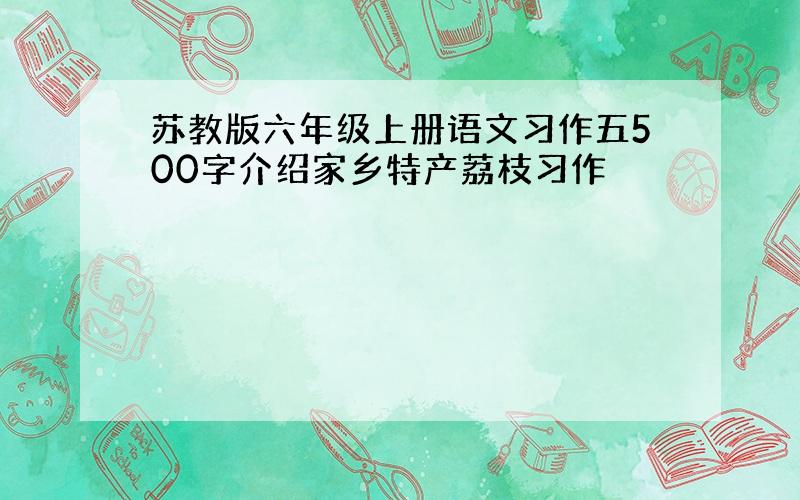 苏教版六年级上册语文习作五500字介绍家乡特产荔枝习作