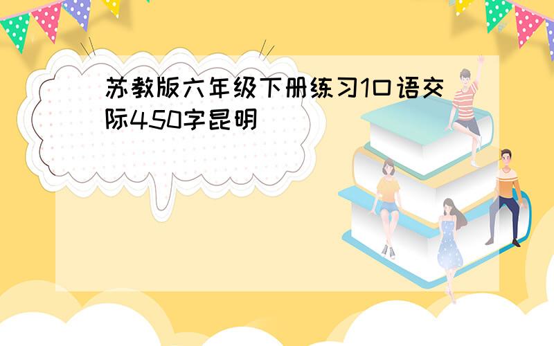 苏教版六年级下册练习1口语交际450字昆明