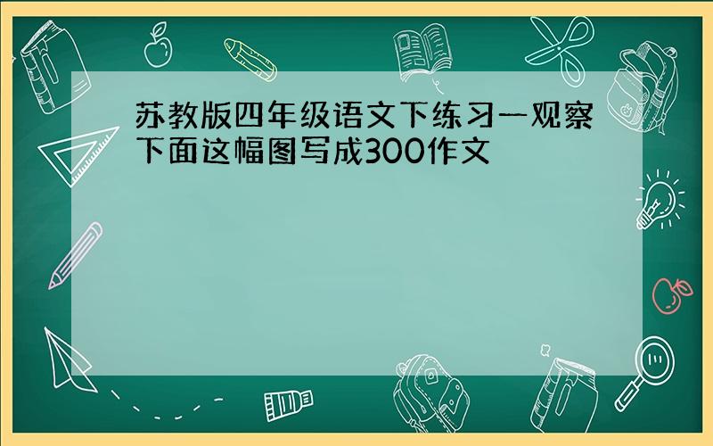 苏教版四年级语文下练习一观察下面这幅图写成300作文