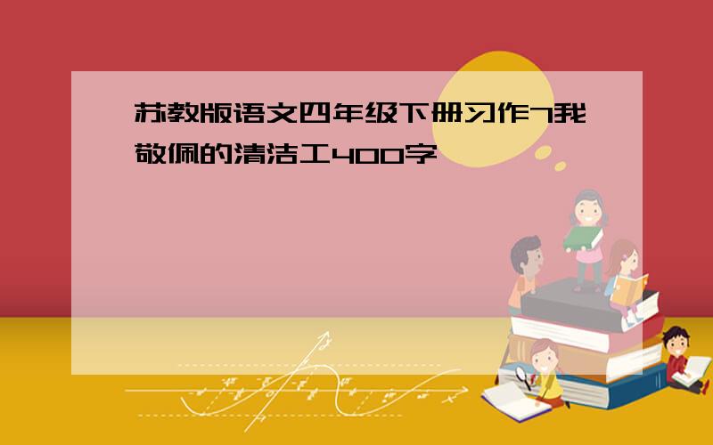 苏教版语文四年级下册习作7我敬佩的清洁工400字