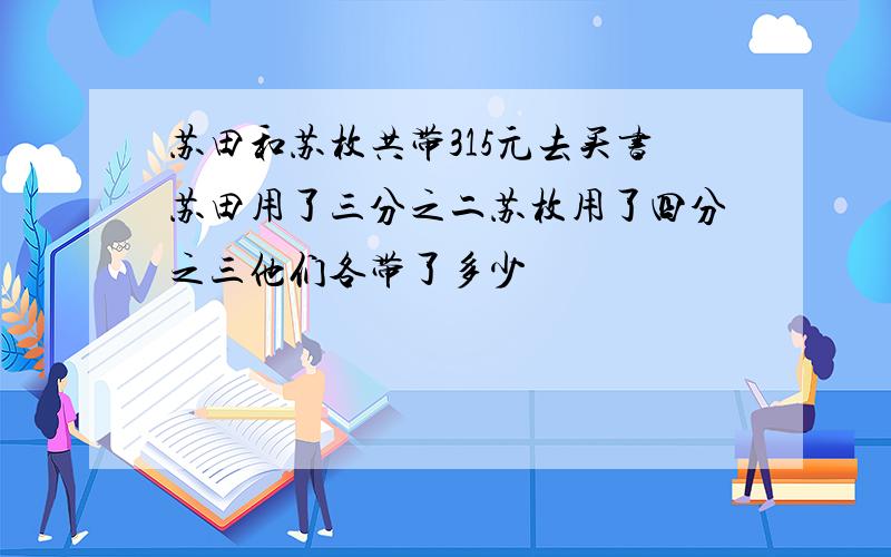 苏田和苏枚共带315元去买书苏田用了三分之二苏枚用了四分之三他们各带了多少