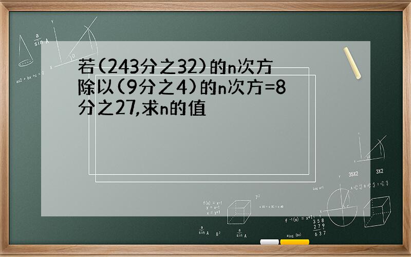 若(243分之32)的n次方除以(9分之4)的n次方=8分之27,求n的值