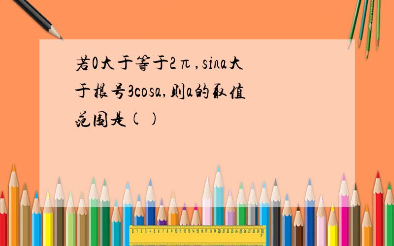 若0大于等于2π,sina大于根号3cosa,则a的取值范围是()