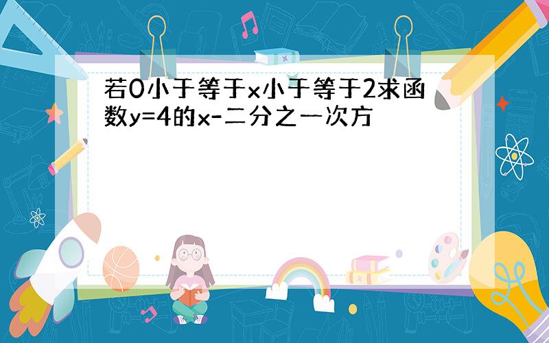 若0小于等于x小于等于2求函数y=4的x-二分之一次方