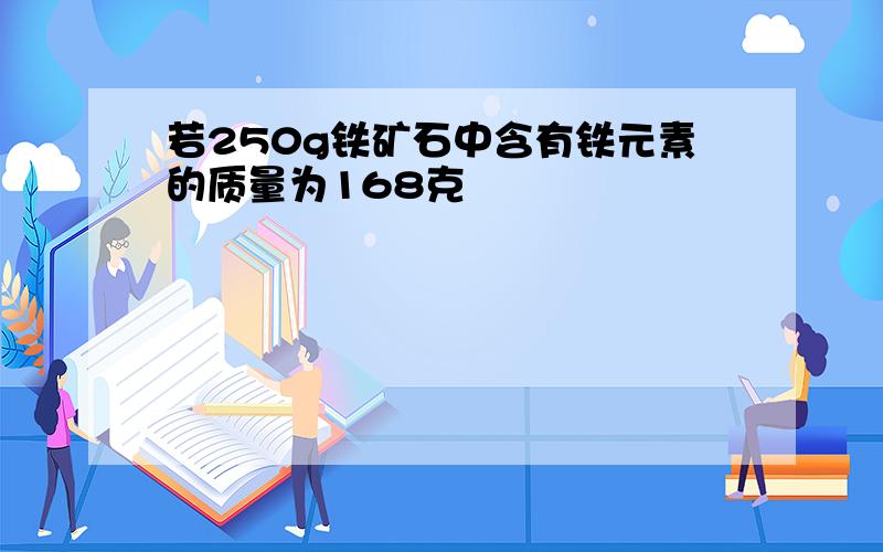 若250g铁矿石中含有铁元素的质量为168克