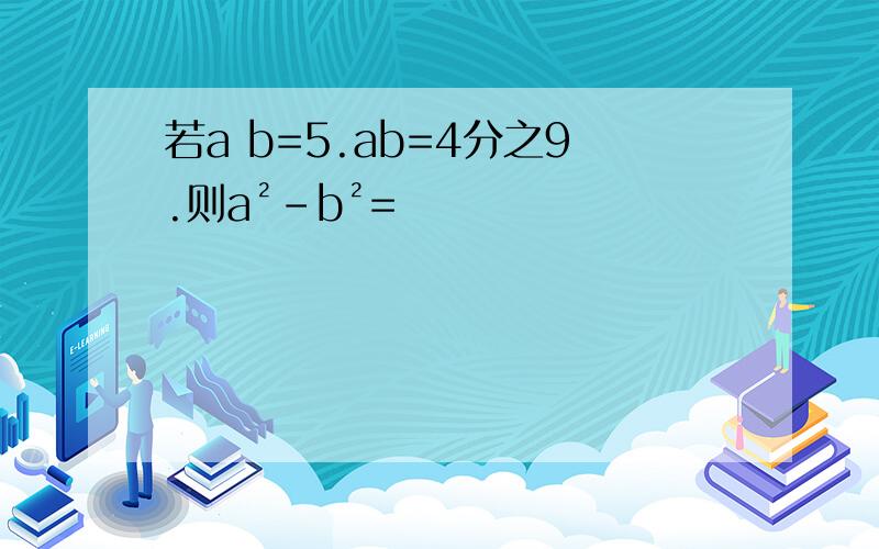 若a b=5.ab=4分之9.则a²-b²=