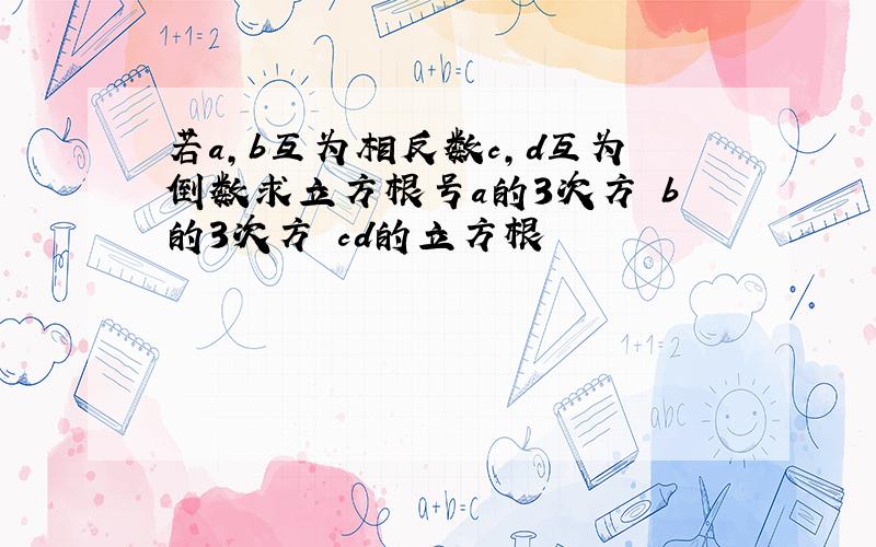 若a,b互为相反数c,d互为倒数求立方根号a的3次方 b的3次方 cd的立方根