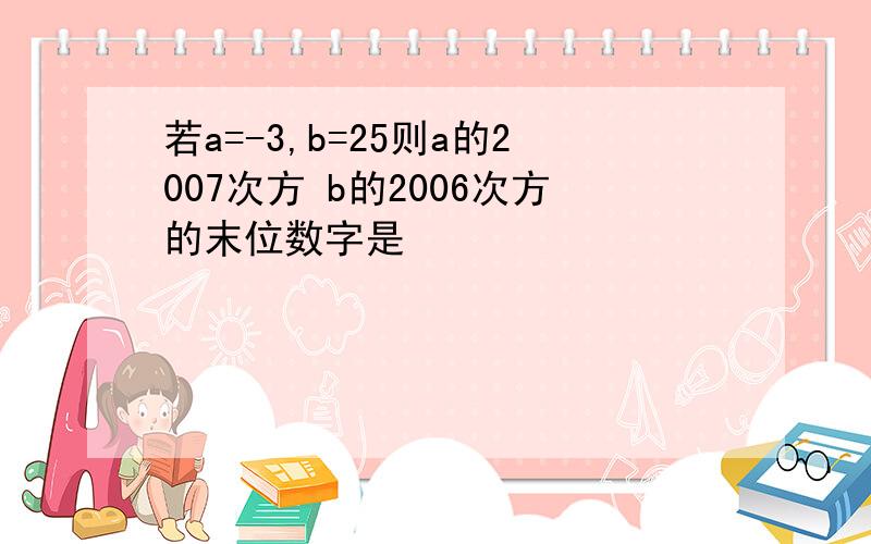 若a=-3,b=25则a的2007次方 b的2006次方的末位数字是