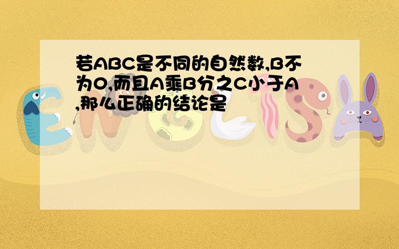 若ABC是不同的自然数,B不为0,而且A乘B分之C小于A,那么正确的结论是