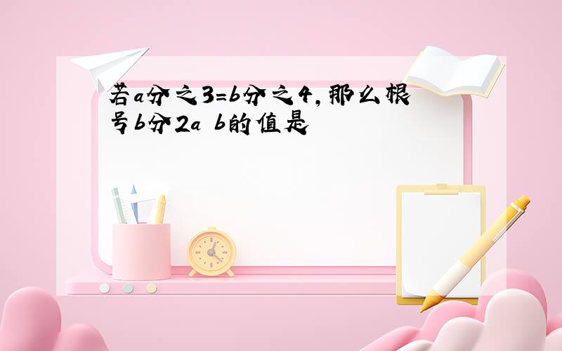 若a分之3=b分之4,那么根号b分2a b的值是