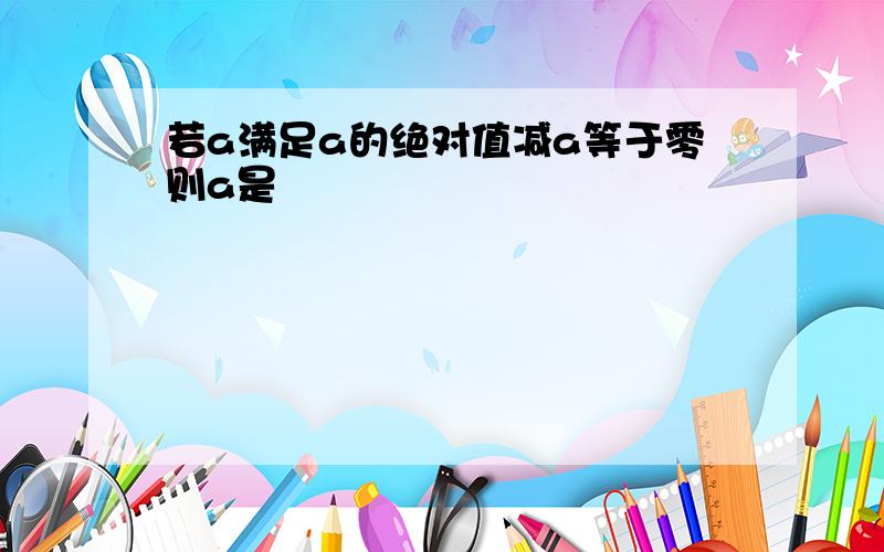 若a满足a的绝对值减a等于零则a是