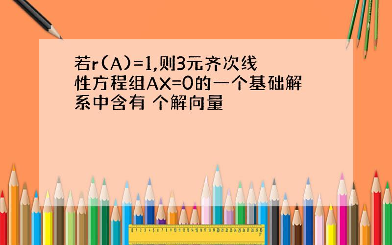 若r(A)=1,则3元齐次线性方程组AX=0的一个基础解系中含有 个解向量