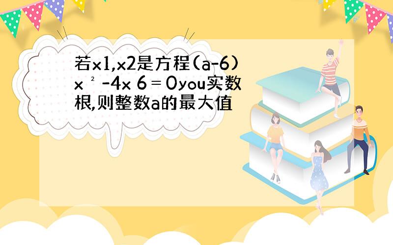 若x1,x2是方程(a-6)x²-4x 6＝0you实数根,则整数a的最大值