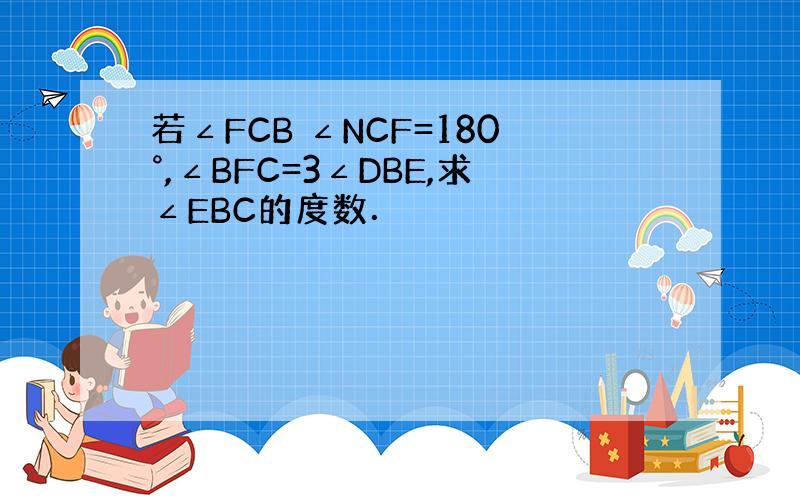 若∠FCB ∠NCF=180°,∠BFC=3∠DBE,求∠EBC的度数．