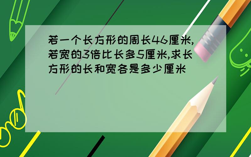 若一个长方形的周长46厘米,若宽的3倍比长多5厘米,求长方形的长和宽各是多少厘米