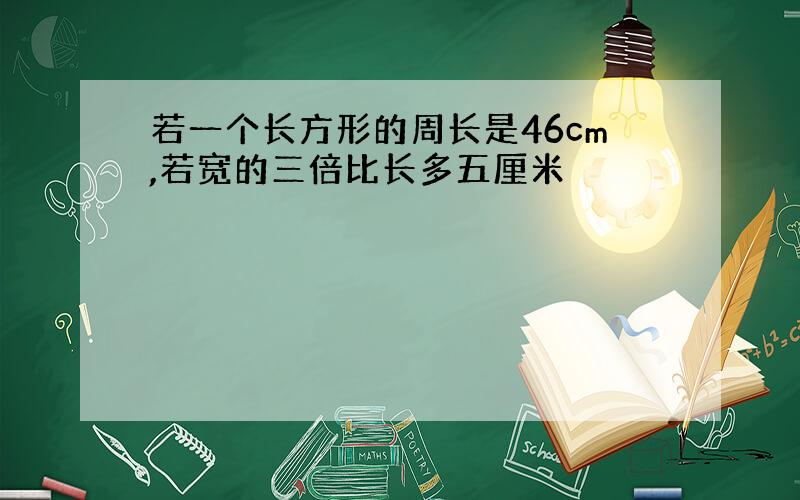 若一个长方形的周长是46cm,若宽的三倍比长多五厘米