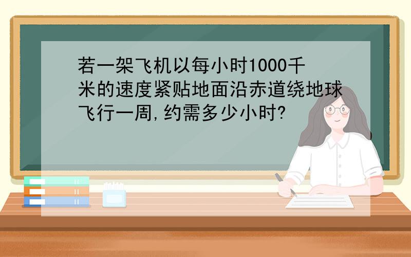 若一架飞机以每小时1000千米的速度紧贴地面沿赤道绕地球飞行一周,约需多少小时?