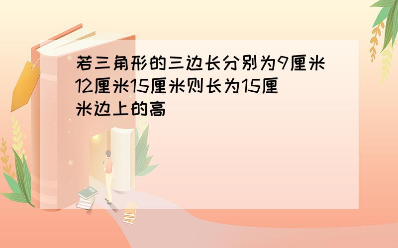 若三角形的三边长分别为9厘米12厘米15厘米则长为15厘米边上的高