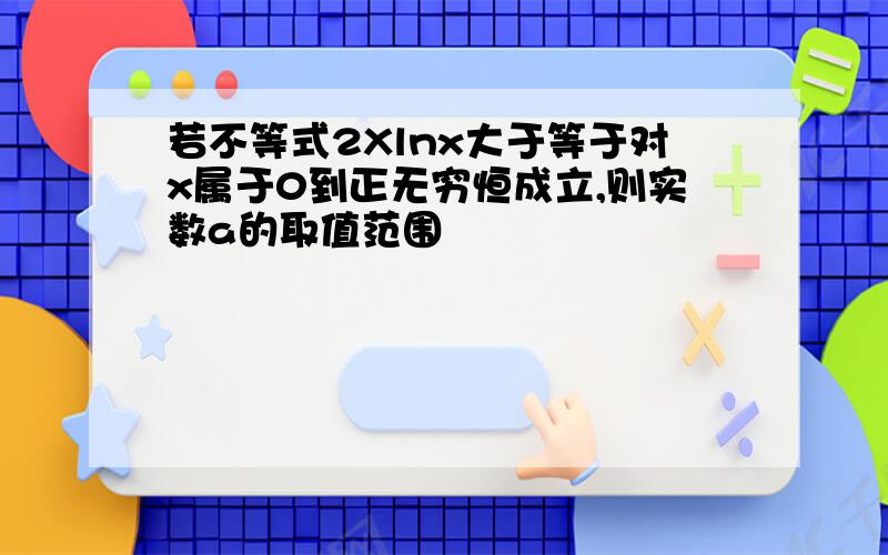 若不等式2Xlnx大于等于对x属于0到正无穷恒成立,则实数a的取值范围