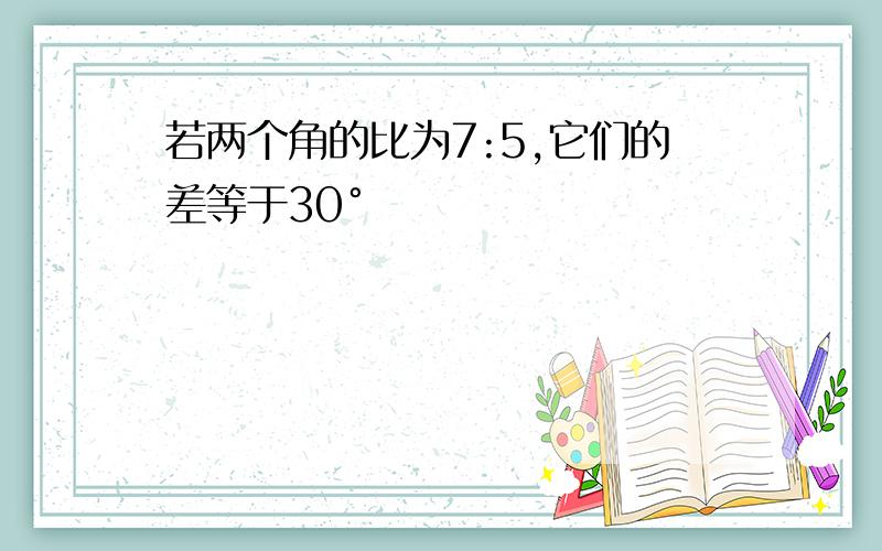 若两个角的比为7:5,它们的差等于30°