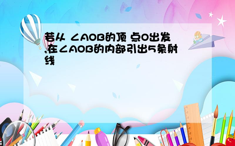 若从 ∠AOB的顶 点O出发,在∠AOB的内部引出5条射线