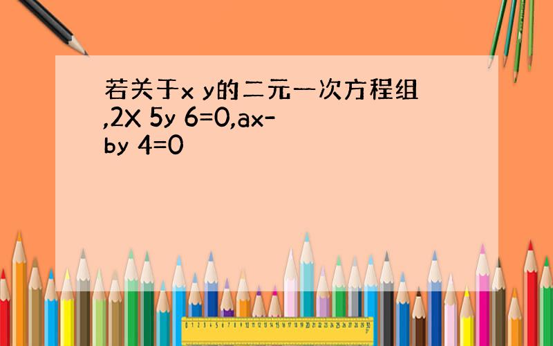 若关于x y的二元一次方程组,2X 5y 6=0,ax-by 4=0