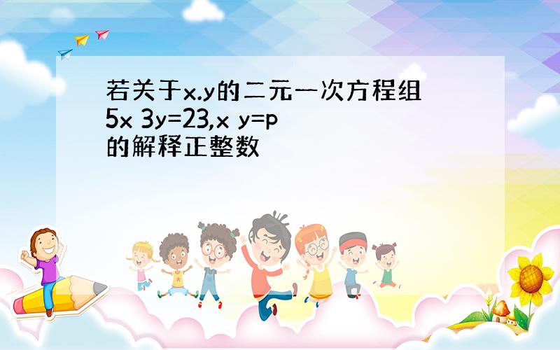 若关于x.y的二元一次方程组5x 3y=23,x y=p的解释正整数