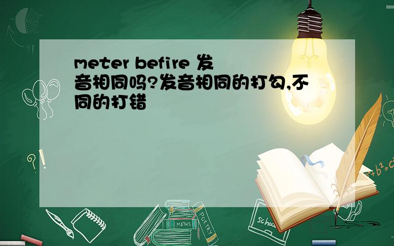 meter befire 发音相同吗?发音相同的打勾,不同的打错