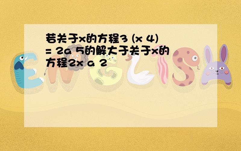 若关于x的方程3 (x 4)= 2a 5的解大于关于x的方程2x a 2