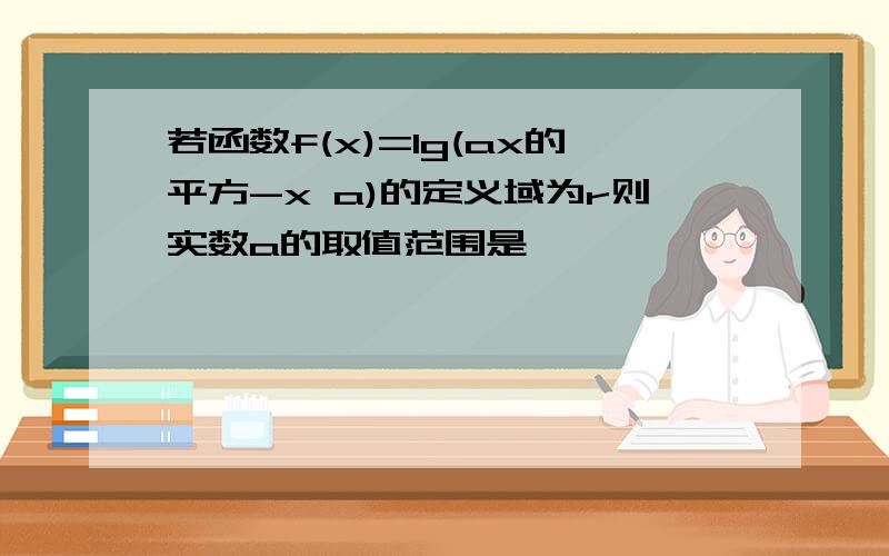 若函数f(x)=lg(ax的平方-x a)的定义域为r则实数a的取值范围是