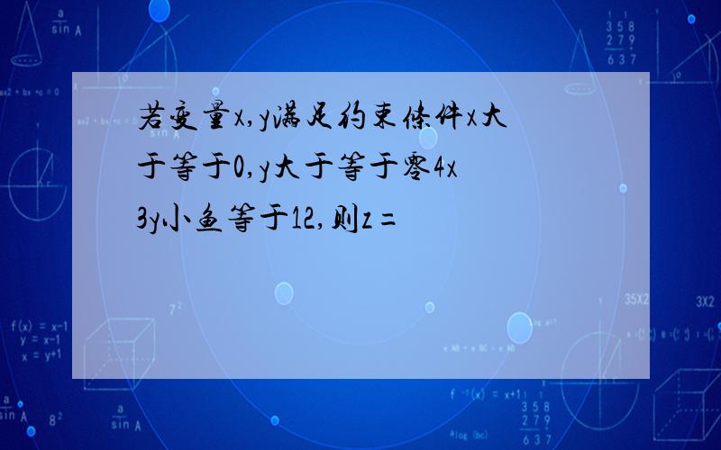 若变量x,y满足约束条件x大于等于0,y大于等于零4x 3y小鱼等于12,则z=